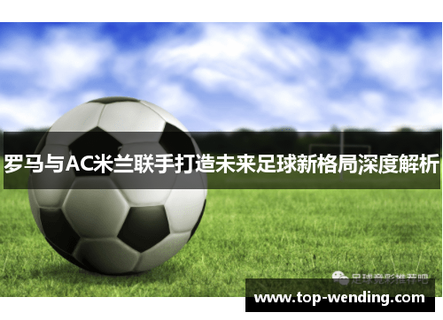 罗马与AC米兰联手打造未来足球新格局深度解析