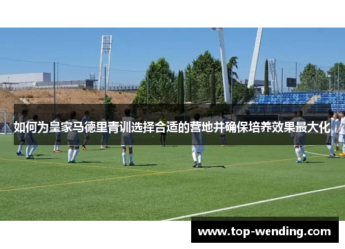 如何为皇家马德里青训选择合适的营地并确保培养效果最大化