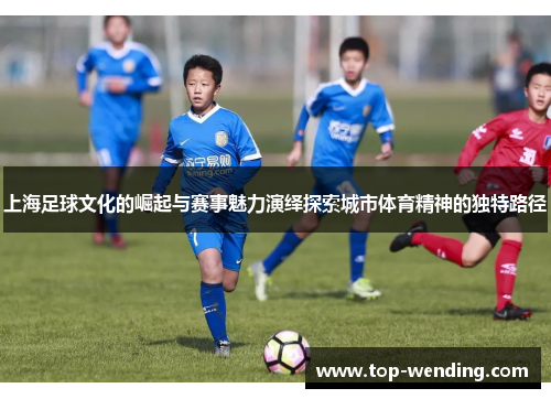 上海足球文化的崛起与赛事魅力演绎探索城市体育精神的独特路径