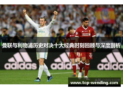 曼联与利物浦历史对决十大经典时刻回顾与深度剖析