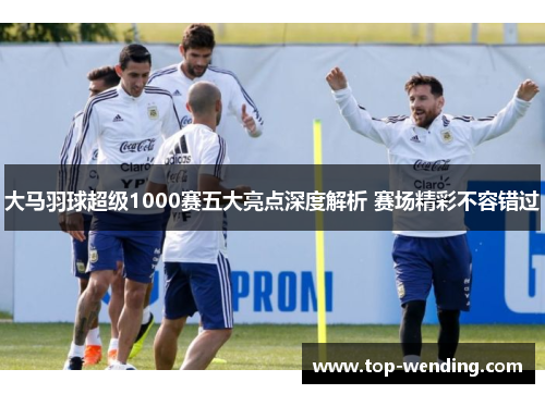 大马羽球超级1000赛五大亮点深度解析 赛场精彩不容错过