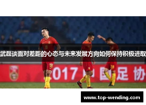 武磊谈面对差距的心态与未来发展方向如何保持积极进取