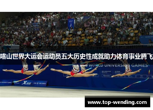 喀山世界大运会运动员五大历史性成就助力体育事业腾飞