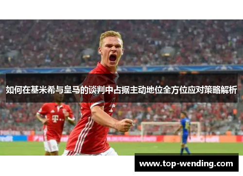 如何在基米希与皇马的谈判中占据主动地位全方位应对策略解析