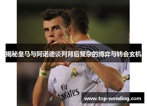 揭秘皇马与阿诺德谈判背后复杂的博弈与转会玄机