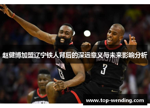 赵健博加盟辽宁铁人背后的深远意义与未来影响分析