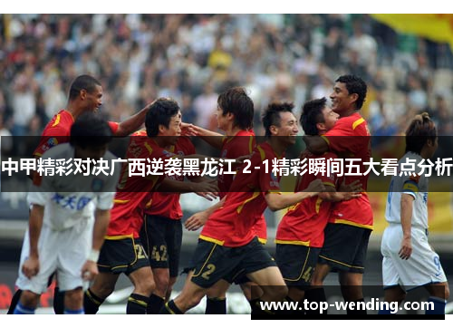 中甲精彩对决广西逆袭黑龙江 2-1精彩瞬间五大看点分析