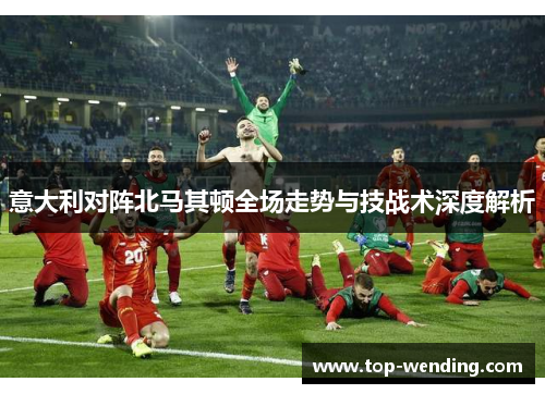 意大利对阵北马其顿全场走势与技战术深度解析