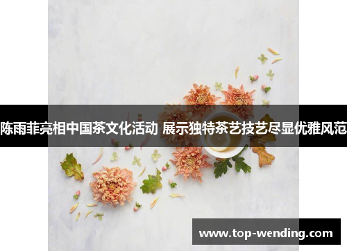 陈雨菲亮相中国茶文化活动 展示独特茶艺技艺尽显优雅风范